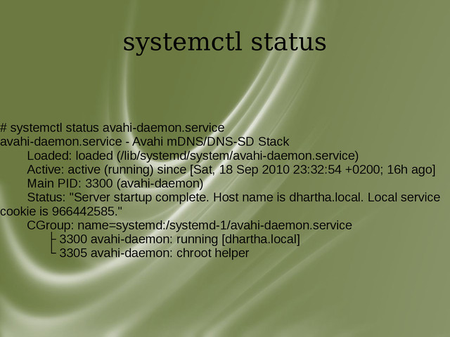 systemctl status
# systemctl status avahi-daemon.service
avahi-daemon.service - Avahi mDNS/DNS-SD Stack
Loaded: loaded (/lib/systemd/system/avahi-daemon.service)
Active: active (running) since [Sat, 18 Sep 2010 23:32:54 +0200; 16h ago]
Main PID: 3300 (avahi-daemon)
Status: "Server startup complete. Host name is dhartha.local. Local service
cookie is 966442585."
CGroup: name=systemd:/systemd-1/avahi-daemon.service
├ 3300 avahi-daemon: running [dhartha.local]
└ 3305 avahi-daemon: chroot helper
