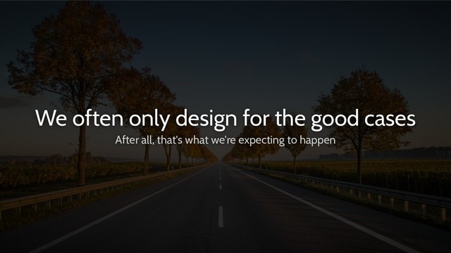 We often only design for the good cases
After all, that's what we're expecting to happen
