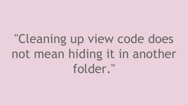 "Cleaning up view code does
not mean hiding it in another
folder."

