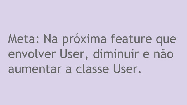 Meta: Na próxima feature que
envolver User, diminuir e não
aumentar a classe User.

