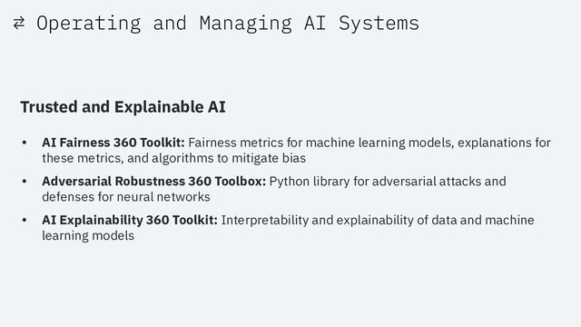⇄ Operating and Managing AI Systems
Trusted and Explainable AI
• AI Fairness 360 Toolkit: Fairness metrics for machine learning models, explanations for
these metrics, and algorithms to mitigate bias
• Adversarial Robustness 360 Toolbox: Python library for adversarial attacks and
defenses for neural networks
• AI Explainability 360 Toolkit: Interpretability and explainability of data and machine
learning models
