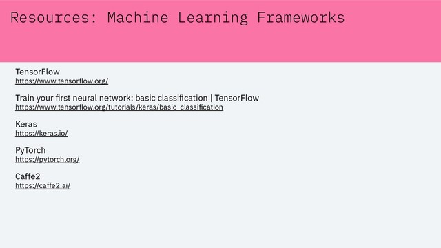 Resources: Machine Learning Frameworks
TensorFlow
https://www.tensorflow.org/
Train your ﬁrst neural network: basic classiﬁcation | TensorFlow
https://www.tensorflow.org/tutorials/keras/basic_classiﬁcation
Keras
https://keras.io/
PyTorch
https://pytorch.org/
Caffe2
https://caffe2.ai/
