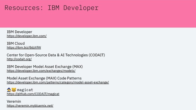 Resources: IBM Developer
IBM Developer
https://developer.ibm.com/
IBM Cloud
https://ibm.biz/BdzXfW
Center for Open-Source Data & AI Technologies (CODAIT)
http://codait.org/
IBM Developer Model Asset Exchange (MAX)
https://developer.ibm.com/exchanges/models/
Model Asset Exchange (MAX) Code Patterns
https://developer.ibm.com/patterns/category/model-asset-exchange/
 magicat
https://github.com/CODAIT/magicat
Veremin
https://veremin.mybluemix.net/
