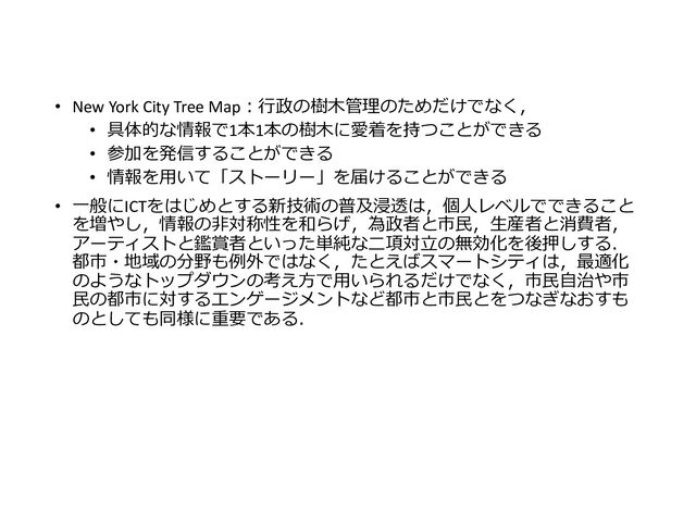• New York City Tree Map：行政の樹木管理のためだけでなく，
• 具体的な情報で1本1本の樹木に愛着を持つことができる
• 参加を発信することができる
• 情報を用いて「ストーリー」を届けることができる
• 一般にICTをはじめとする新技術の普及浸透は，個人レベルでできること
を増やし，情報の非対称性を和らげ，為政者と市民，生産者と消費者，
アーティストと鑑賞者といった単純な二項対立の無効化を後押しする．
都市・地域の分野も例外ではなく，たとえばスマートシティは，最適化
のようなトップダウンの考え方で用いられるだけでなく，市民自治や市
民の都市に対するエンゲージメントなど都市と市民とをつなぎなおすも
のとしても同様に重要である．
