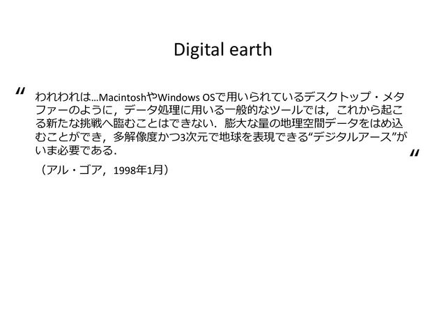 Digital earth
われわれは…MacintoshやWindows OSで用いられているデスクトップ・メタ
ファーのように，データ処理に用いる一般的なツールでは，これから起こ
る新たな挑戦へ臨むことはできない．膨大な量の地理空間データをはめ込
むことができ，多解像度かつ3次元で地球を表現できる“デジタルアース”が
いま必要である．
（アル・ゴア，1998年1月）
“
“
