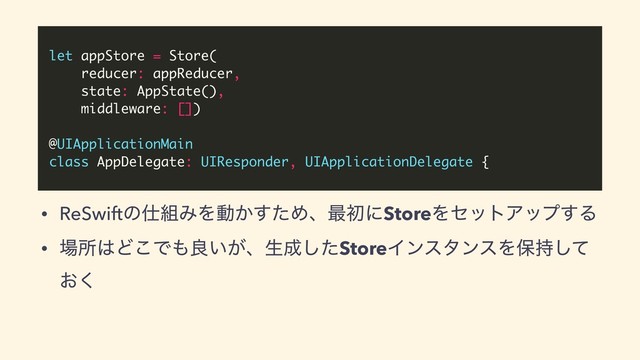 let appStore = Store(
reducer: appReducer,
state: AppState(),
middleware: [])
@UIApplicationMain
class AppDelegate: UIResponder, UIApplicationDelegate {
• ReSwiftͷ࢓૊ΈΛಈ͔ͨ͢Ίɺ࠷ॳʹStoreΛηοτΞοϓ͢Δ
• ৔ॴ͸Ͳ͜Ͱ΋ྑ͍͕ɺੜ੒ͨ͠StoreΠϯελϯεΛอ࣋ͯ͠
͓͘

