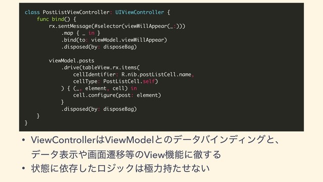 class PostListViewController: UIViewController {
func bind() {
rx.sentMessage(#selector(viewWillAppear(_:)))
.map { _ in }
.bind(to: viewModel.viewWillAppear)
.disposed(by: disposeBag)
viewModel.posts
.drive(tableView.rx.items(
cellIdentifier: R.nib.postListCell.name,
cellType: PostListCell.self)
) { (_, element, cell) in
cell.configure(post: element)
}
.disposed(by: disposeBag)
}
}
• ViewController͸ViewModelͱͷσʔλόΠϯσΟϯάͱɺ
σʔλදࣔ΍ը໘ભҠ౳ͷViewػೳʹప͢Δ
• ঢ়ଶʹґଘͨ͠ϩδοΫ͸ۃྗ࣋ͨͤͳ͍
