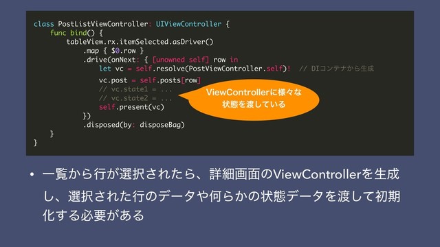 class PostListViewController: UIViewController {
func bind() {
tableView.rx.itemSelected.asDriver()
.map { $0.row }
.drive(onNext: { [unowned self] row in
let vc = self.resolve(PostViewController.self)! // DIίϯςφ͔Βੜ੒
vc.post = self.posts[row]
// vc.state1 = ...
// vc.state2 = ...
self.present(vc)
})
.disposed(by: disposeBag)
}
}
7JFX$POUSPMMFSʹ༷ʑͳ
ঢ়ଶΛ౉͍ͯ͠Δ
• Ұཡ͔Βߦ͕બ୒͞ΕͨΒɺৄࡉը໘ͷViewControllerΛੜ੒
͠ɺબ୒͞Εͨߦͷσʔλ΍ԿΒ͔ͷঢ়ଶσʔλΛ౉ͯ͠ॳظ
Խ͢Δඞཁ͕͋Δ
