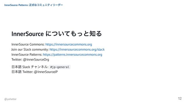 InnerSource
についてもっと知る
InnerSource Commons: https://innersourcecommons.org
Join our Slack community: https://innersourcecommons.org/slack
InnerSource Patterns: https://patterns.innersourcecommons.org
Twitter: @InnerSourceOrg
日本語 Slack
チャンネル: #jp-general
日本語 Twitter: @InnerSourceJP
InnerSource Patterns:
正式なコミュニティリーダー
@yuhattor
12
