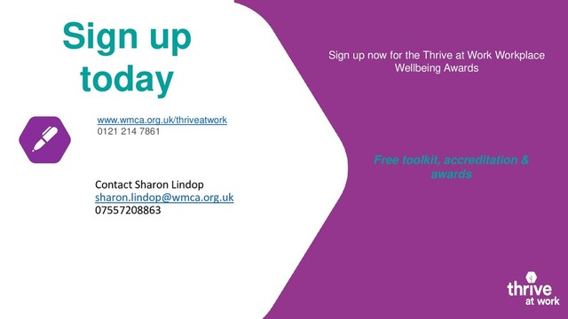 Sign up
today
www.wmca.org.uk/thriveatwork
0121 214 7861
Sign up now for the Thrive at Work Workplace
Wellbeing Awards
Free toolkit, accreditation &
awards
Contact Sharon Lindop
sharon.lindop@wmca.org.uk
07557208863
