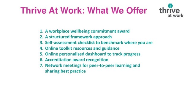 Thrive At Work: What We Offer
1. A workplace wellbeing commitment award
2. A structured framework approach
3. Self-assessment checklist to benchmark where you are
4. Online toolkit resources and guidance
5. Online personalised dashboard to track progress
6. Accreditation award recognition
7. Network meetings for peer-to-peer learning and
sharing best practice
