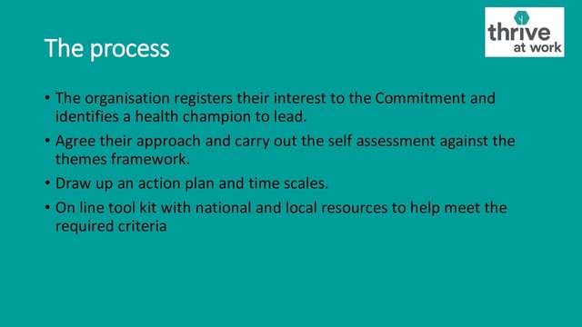 The process
• The organisation registers their interest to the Commitment and
identifies a health champion to lead.
• Agree their approach and carry out the self assessment against the
themes framework.
• Draw up an action plan and time scales.
• On line tool kit with national and local resources to help meet the
required criteria
