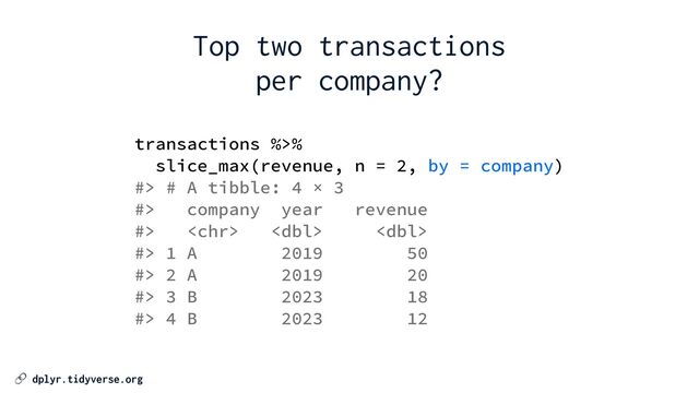 🔗 dplyr.tidyverse.org
transactions %>%


slice_max(revenue, n = 2, by = company)


#> # A tibble: 4 × 3


#> company year revenue


#>   


#> 1 A 2019 50


#> 2 A 2019 20


#> 3 B 2023 18


#> 4 B 2023 12
Top two transactions


per company?
