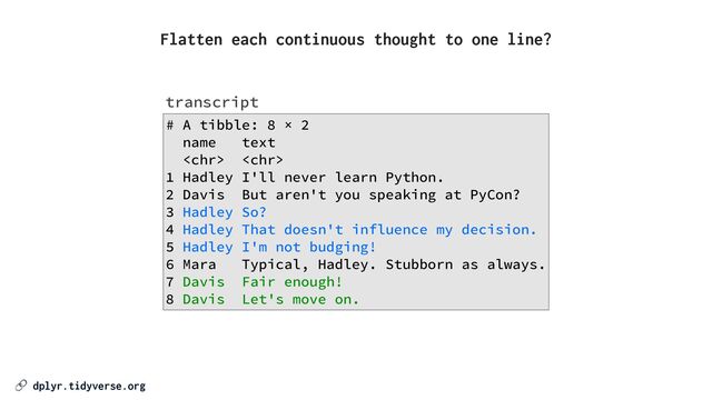🔗 dplyr.tidyverse.org
# A tibble: 8 × 2


name text


 


1 Hadley I'll never learn Python.


2 Davis But aren't you speaking at PyCon?


3 Hadley So?


4 Hadley That doesn't influence my decision.


5 Hadley I'm not budging!


6 Mara Typical, Hadley. Stubborn as always.


7 Davis Fair enough!


8 Davis Let's move on.
transcript
Flatten each continuous thought to one line?
