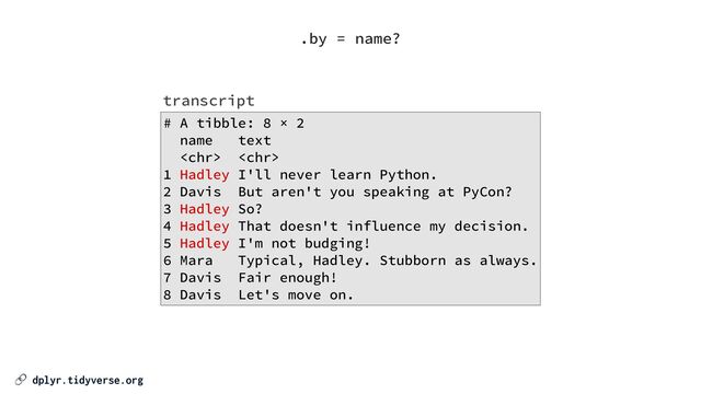 🔗 dplyr.tidyverse.org
# A tibble: 8 × 2


name text


 


1 Hadley I'll never learn Python.


2 Davis But aren't you speaking at PyCon?


3 Hadley So?


4 Hadley That doesn't influence my decision.


5 Hadley I'm not budging!


6 Mara Typical, Hadley. Stubborn as always.


7 Davis Fair enough!


8 Davis Let's move on.
transcript
.by = name?
