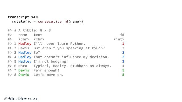 🔗 dplyr.tidyverse.org
transcript %>%


mutate(id = consecutive_id(name))


#> # A tibble: 8 × 3


#> name text id


#>   


#> 1 Hadley I'll never learn Python. 1


#> 2 Davis But aren't you speaking at PyCon? 2


#> 3 Hadley So? 3


#> 4 Hadley That doesn't influence my decision. 3


#> 5 Hadley I'm not budging! 3


#> 6 Mara Typical, Hadley. Stubborn as always. 4


#> 7 Davis Fair enough! 5


#> 8 Davis Let's move on. 5
