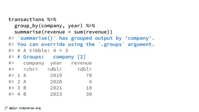 🔗 dplyr.tidyverse.org
transactions %>%


group_by(company, year) %>%


summarise(revenue = sum(revenue))


#> `summarise()` has grouped output by 'company'.


#> You can override using the `.groups` argument.


#> # A tibble: 4 × 3


#> # Groups: company [2]


#> company year revenue


#>   


#> 1 A 2019 70


#> 2 A 2020 4


#> 3 B 2021 10


#> 4 B 2023 30
