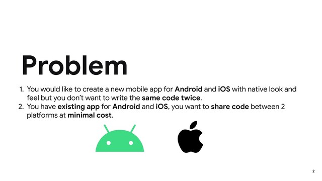 1. You would like to create a new mobile app for Android and iOS with native look and
feel but you don’t want to write the same code twice.
2. You have existing app for Android and iOS, you want to share code between 2
platforms at minimal cost.
Problem
2
