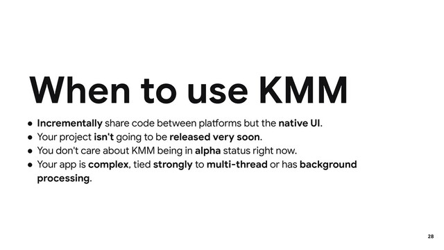 ● Incrementally share code between platforms but the native UI.
● Your project isn't going to be released very soon.
● You don't care about KMM being in alpha status right now.
● Your app is complex, tied strongly to multi-thread or has background
processing.
When to use KMM
28
