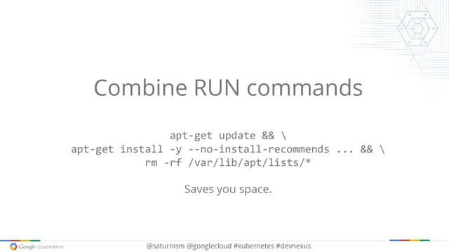 @saturnism @googlecloud #kubernetes #devnexus
Combine RUN commands
apt-get update && \
apt-get install -y --no-install-recommends ... && \
rm -rf /var/lib/apt/lists/*
Saves you space.
