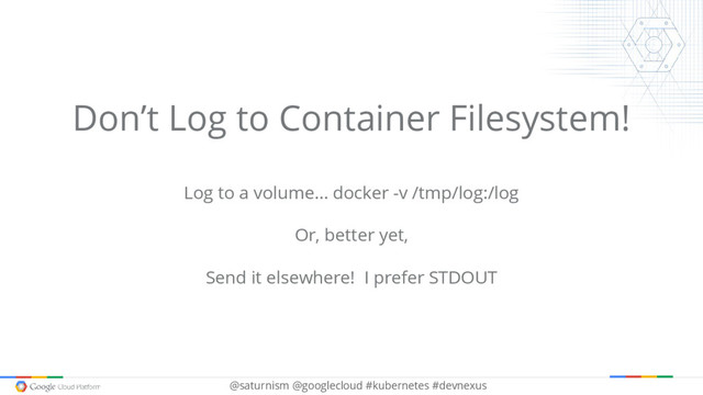 @saturnism @googlecloud #kubernetes #devnexus
Don’t Log to Container Filesystem!
Log to a volume… docker -v /tmp/log:/log
Or, better yet,
Send it elsewhere! I prefer STDOUT
