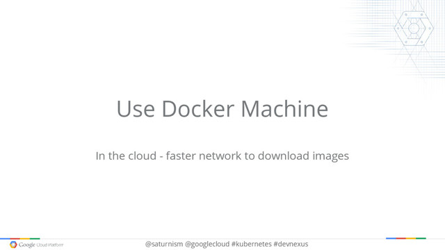 @saturnism @googlecloud #kubernetes #devnexus
Use Docker Machine
In the cloud - faster network to download images
