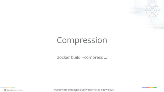 @saturnism @googlecloud #kubernetes #devnexus
Compression
docker build --compress ...
