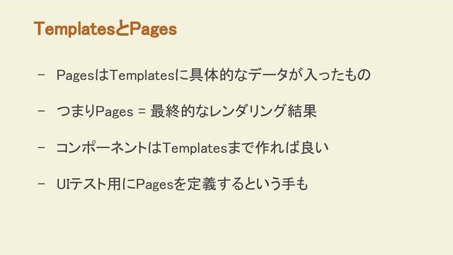 TemplatesとPages
- PagesはTemplatesに具体的なデータが入ったもの
- つまりPages = 最終的なレンダリング結果
- コンポーネントはTemplatesまで作れば良い
- UIテスト用にPagesを定義するという手も
