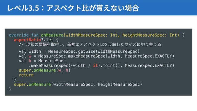 3.5
override fun onMeasure(widthMeasureSpec: Int, heightMeasureSpec: Int) {
aspectRatio?.let {
// ݱঢ়ͷԣ෯Λऔಘ͠ɺ৽نʹΞεϖΫτൺΛ൓өͨ͠αΠζʹ੾Γସ͑Δ
val width = MeasureSpec.getSize(widthMeasureSpec)
val w = MeasureSpec.makeMeasureSpec(width, MeasureSpec.EXACTLY)
val h = MeasureSpec
.makeMeasureSpec((width / it).toInt(), MeasureSpec.EXACTLY)
super.onMeasure(w, h)
return
}
super.onMeasure(widthMeasureSpec, heightMeasureSpec)
}
