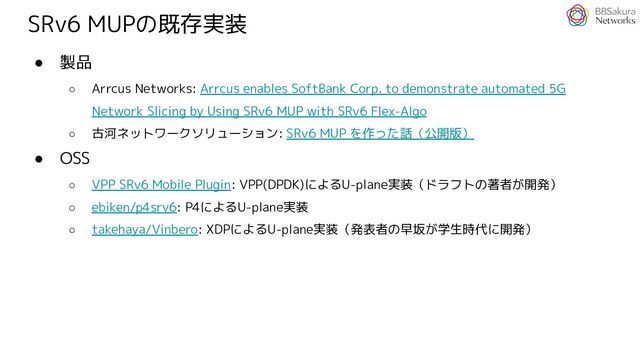 SRv6 MUPの既存実装
● 製品
○ Arrcus Networks: Arrcus enables SoftBank Corp. to demonstrate automated 5G
Network Slicing by Using SRv6 MUP with SRv6 Flex-Algo
○ 古河ネットワークソリューション: SRv6 MUP を作った話（公開版）
● OSS
○ VPP SRv6 Mobile Plugin: VPP(DPDK)によるU-plane実装（ドラフトの著者が開発）
○ ebiken/p4srv6: P4によるU-plane実装
○ takehaya/Vinbero: XDPによるU-plane実装（発表者の早坂が学生時代に開発）

