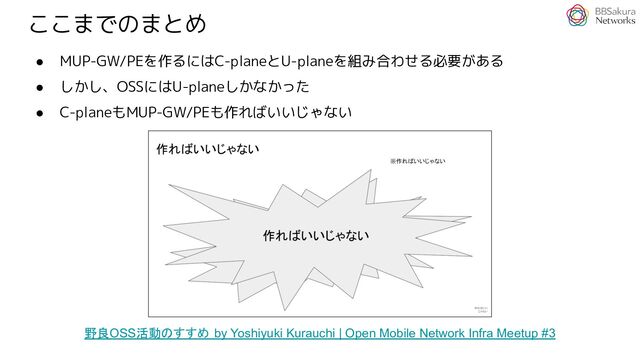 ここまでのまとめ
● MUP-GW/PEを作るにはC-planeとU-planeを組み合わせる必要がある
● しかし、OSSにはU-planeしかなかった
● C-planeもMUP-GW/PEも作ればいいじゃない
野良OSS活動のすすめ by Yoshiyuki Kurauchi | Open Mobile Network Infra Meetup #3
