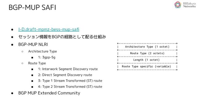 BGP-MUP SAFI
● I-D.draft-mpmz-bess-mup-saﬁ
● セッション情報をBGPの経路として配る仕組み
● BGP-MUP NLRI
○ Architecture Type
■ 1: 3gpp-5g
○ Route Type
■ 1: Interwork Segment Discovery route
■ 2: Direct Segment Discovery route
■ 3: Type 1 Stream Transformed (ST) route
■ 4: Type 2 Stream Transformed (ST) route
● BGP MUP Extended Community
+-----------------------------------+
| Architecture Type (1 octet) |
+-----------------------------------+
| Route Type (2 octets) |
+-----------------------------------+
| Length (1 octet) |
+-----------------------------------+
| Route Type specific (variable) |
+-----------------------------------+
