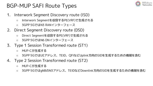 BGP-MUP SAFI Route Types
1. Interwork Segment Discovery route (ISD)
○ Interwork Segmentを収容するPE(VRF)で生成される
○ 3GPP 5GではN3 RANインターフェース
2. Direct Segment Discovery route (DSD)
○ Direct Segmentを収容するPE(VRF)で生成される
○ 3GPP 5GではN6 DNインターフェース
3. Type 1 Session Transformed route (ST1)
○ MUP-Cが生成する
○ 3GPP 5GではUEアドレス、TEID、QFIなどUplink方向のSIDを生成するための情報を含む
4. Type 2 Session Transformed route (ST2)
○ MUP-Cが生成する
○ 3GPP 5GではgNBのN3アドレス、TEIDなどDownlink方向のSIDを生成するための情報を含む
