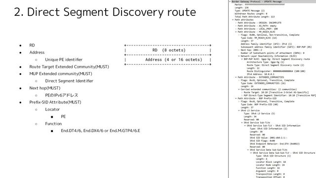 2. Direct Segment Discovery route
● RD
● Address
○ Unique PE identiﬁer
● Route Target Extended Community(MUST)
● MUP Extended community(MUST)
○ Direct Segment Identiﬁer
● Next hop(MUST)
○ PEのIPv6アドレス
● Preﬁx-SID Attribute(MUST)
○ Locator
■ PE
○ Function
■ End.DT4/6, End.DX4/6 or End.M.GTP4/6.E
+-----------------------------------+
| RD (8 octets) |
+-----------------------------------+
| Address (4 or 16 octets) |
+-----------------------------------+
