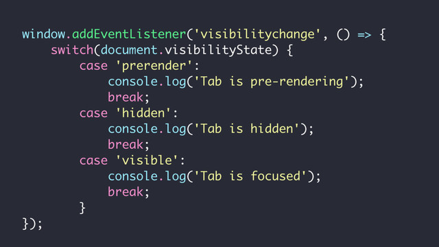 window.addEventListener('visibilitychange', () => {
switch(document.visibilityState) {
case 'prerender':
console.log('Tab is pre-rendering');
break;
case 'hidden':
console.log('Tab is hidden');
break;
case 'visible':
console.log('Tab is focused');
break;
}
});
