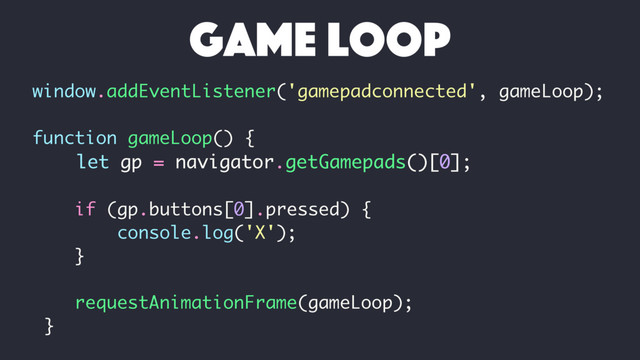 window.addEventListener('gamepadconnected', gameLoop);
function gameLoop() {
let gp = navigator.getGamepads()[0];
if (gp.buttons[0].pressed) {
console.log('X');
}
requestAnimationFrame(gameLoop);
}
game loop
