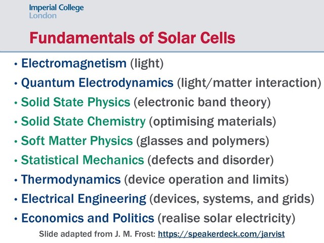 Fundamentals of Solar Cells
• Electromagnetism (light)
• Quantum Electrodynamics (light/matter interaction)
• Solid State Physics (electronic band theory)
• Solid State Chemistry (optimising materials)
• Soft Matter Physics (glasses and polymers)
• Statistical Mechanics (defects and disorder)
• Thermodynamics (device operation and limits)
• Electrical Engineering (devices, systems, and grids)
• Economics and Politics (realise solar electricity)
Slide adapted from J. M. Frost: https://speakerdeck.com/jarvist
