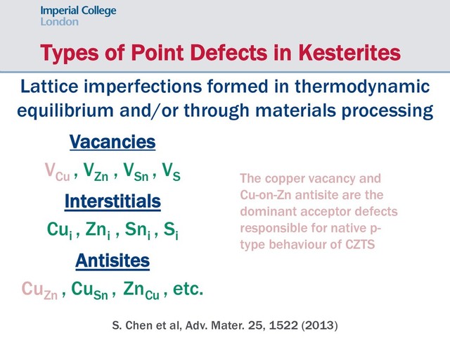 Types of Point Defects in Kesterites
Lattice imperfections formed in thermodynamic
equilibrium and/or through materials processing
Vacancies
VCu
, VZn
, VSn
, VS
Interstitials
Cui
, Zni
, Sni
, Si
Antisites
CuZn
, CuSn
, ZnCu
, etc.
The copper vacancy and
Cu-on-Zn antisite are the
dominant acceptor defects
responsible for native p-
type behaviour of CZTS
S. Chen et al, Adv. Mater. 25, 1522 (2013)
