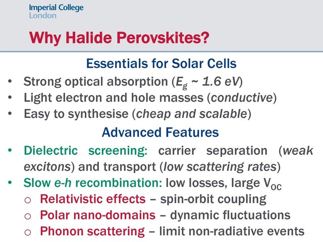 Why Halide Perovskites?
Essentials for Solar Cells
• Strong optical absorption (Eg
~ 1.6 eV)
• Light electron and hole masses (conductive)
• Easy to synthesise (cheap and scalable)
Advanced Features
• Dielectric screening: carrier separation (weak
excitons) and transport (low scattering rates)
• Slow e-h recombination: low losses, large VOC
o Relativistic effects – spin-orbit coupling
o Polar nano-domains – dynamic fluctuations
o Phonon scattering – limit non-radiative events
