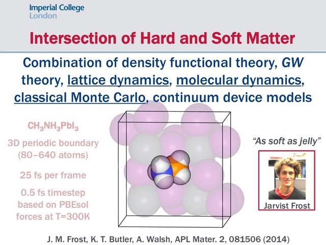 Intersection of Hard and Soft Matter
Jarvist Frost
CH3
NH3
PbI3
3D periodic boundary
(80–640 atoms)
25 fs per frame
0.5 fs timestep
based on PBEsol
forces at T=300K
“As soft as jelly”
J. M. Frost, K. T. Butler, A. Walsh, APL Mater. 2, 081506 (2014)
Combination of density functional theory, GW
theory, lattice dynamics, molecular dynamics,
classical Monte Carlo, continuum device models
