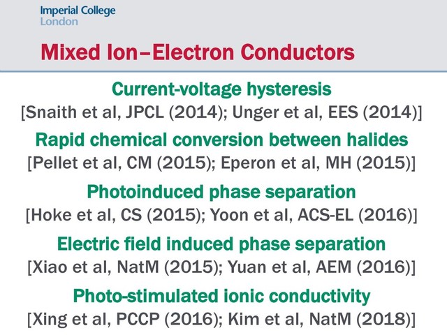 Mixed Ion–Electron Conductors
Current-voltage hysteresis
[Snaith et al, JPCL (2014); Unger et al, EES (2014)]
Rapid chemical conversion between halides
[Pellet et al, CM (2015); Eperon et al, MH (2015)]
Photoinduced phase separation
[Hoke et al, CS (2015); Yoon et al, ACS-EL (2016)]
Electric field induced phase separation
[Xiao et al, NatM (2015); Yuan et al, AEM (2016)]
Photo-stimulated ionic conductivity
[Xing et al, PCCP (2016); Kim et al, NatM (2018)]
