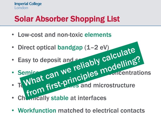 Solar Absorber Shopping List
• Low-cost and non-toxic elements
• Direct optical bandgap (1–2 eV)
• Easy to deposit and scale-up production
• Semiconductor with low carrier concentrations
• Tolerant to impurities and microstructure
• Chemically stable at interfaces
• Workfunction matched to electrical contacts
What can we reliably calculate
from first-principles modelling?
