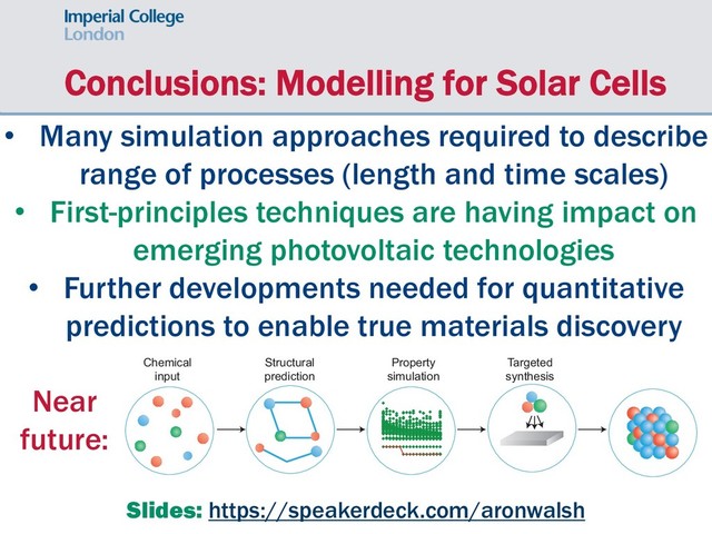 Conclusions: Modelling for Solar Cells
• Many simulation approaches required to describe
range of processes (length and time scales)
• First-principles techniques are having impact on
emerging photovoltaic technologies
• Further developments needed for quantitative
predictions to enable true materials discovery
Slides: https://speakerdeck.com/aronwalsh
news & views
e spoiled for
urally occurring
iodic table give
y compounds
ry compounds
ompounds,
each element
inations exceed
nent system.
the number of
ALS
uest for new functionality
tanding of the chemical bond, advances in synthetic chemistry, and large-scale computation,
ow become a reality. From a pool of 400 unknown compositions, 15 new compounds have
pt the expected structures and properties.
Structural
prediction
Property
simulation
Targeted
synthesis
Chemical
input
Figure 1 | A modular materials design procedure, where an initial selection of chemical elements is
subject to a series of optimization and screening steps. Each step may involve prediction of the crystal
Near
future:
