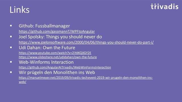 Links
▪ Github: Fussballmanager
https://github.com/gassmannT/WPFtoAngular
▪ Joel Spolsky: Things you should never do
https://www.joelonsoftware.com/2000/04/06/things-you-should-never-do-part-i/
▪ Udi Dahan: Own the Future
https://www.youtube.com/watch?v=2iYdKQXGY2E
https://www.slideshare.net/udidahan/own-the-future
▪ Web-Winforms Interaction
https://github.com/AngularAtTrivadis/WebWinFormsInteraction
▪ Wir prügeln den Monolithen ins Web
https://manuelmeyer.net/2019/09/trivadis-techevent-2019-wir-prugeln-den-monolithen-ins-
web/
