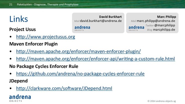 ©	  2014	  andrena	  objects	  ag	  	  
Links	  
Project	  Usus	  
•  hcp://www.projectusus.org	  
Maven	  Enforcer	  Plugin	  
•  hcp://maven.apache.org/enforcer/maven-­‐enforcer-­‐plugin/	  
•  hcp://maven.apache.org/enforcer/enforcer-­‐api/wriIng-­‐a-­‐custom-­‐rule.html	  
No	  Package	  Cycles	  Enforcer	  Rule	  
•  hcps://github.com/andrena/no-­‐package-­‐cycles-­‐enforcer-­‐rule	  
JDepend	  
•  hcp://clarkware.com/sonware/JDepend.html	  
	  
Paketzyklen	  -­‐	  Diagnose,	  Therapie	  und	  Prophylaxe	  
21	  
David	  Burkhart	  
Mail	  david.burkhart@andrena.de	  
	  
	  
Marc	  Philipp	  
Mail	  marc.philipp@andrena.de	  
Twi;er	  @marcphilipp	  
Blog	  marcphilipp.de	  
