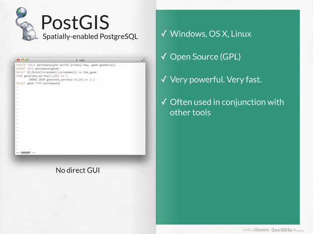 PostGIS
Spatially-enabled PostgreSQL
✓ Windows, OS X, Linux
✓ Open Source (GPL)
✓ Very powerful. Very fast.
✓ Often used in conjunction with
other tools
No direct GUI
