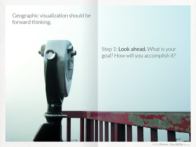 Geographic visualization should be
forward thinking.
Step 1: Look ahead. What is your
goal? How will you accomplish it?
