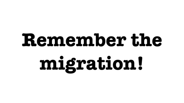 Remember the
migration!
