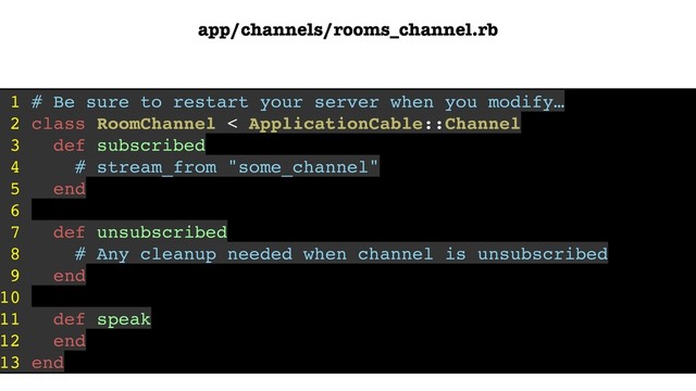 app/channels/rooms_channel.rb
1 # Be sure to restart your server when you modify…
2 class RoomChannel < ApplicationCable::Channel
3 def subscribed
4 # stream_from "some_channel"
5 end
6
7 def unsubscribed
8 # Any cleanup needed when channel is unsubscribed
9 end
10
11 def speak
12 end
13 end

