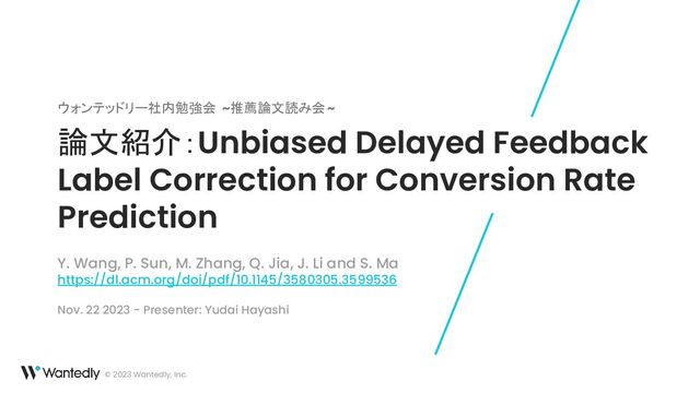 © 2023 Wantedly, Inc.
論文紹介：Unbiased Delayed Feedback
Label Correction for Conversion Rate
Prediction
ウォンテッドリー社内勉強会 ~推薦論文読み会~
Y. Wang, P. Sun, M. Zhang, Q. Jia, J. Li and S. Ma
https://dl.acm.org/doi/pdf/10.1145/3580305.3599536
Nov. 22 2023 - Presenter: Yudai Hayashi
